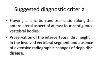 Suggested diagnostic criteria
• Flowing calcification and ossification along the
anterolateral aspect of atleast four contiguous
vertebral bodies.
• Preservation of the intervertebral disc height
in the involved vertebral segment and absence
of extensive radiographic changes of degn disc
disease.
 