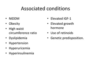 Associated conditions
• NIDDM
• Obesity
• High waist
circumference ratio
• Dyslipidemia
• Hypertension
• Hyperuricemia
• Hyperinsulinemia
• Elevated IGF-1
• Elevated growth
hormone
• Use of retinoids
• Genetic predisposition.
 