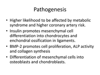 Pathogenesis
• Higher likelihood to be affected by metabolic
syndrome and higher coronary artery risk.
• Insulin promotes mesenchymal cell
differentiation into chondrocytes and
enchondral ossification in ligaments.
• BMP-2 promotes cell proliferation, ALP activity
and collagen synthesis
• Differentiation of mesenchymal cells into
osteoblasts and chondroblasts.
 