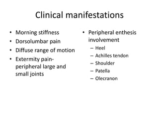 Clinical manifestations
• Morning stiffness
• Dorsolumbar pain
• Diffuse range of motion
• Extermity pain-
peripheral large and
small joints
• Peripheral enthesis
involvement
– Heel
– Achilles tendon
– Shoulder
– Patella
– Olecranon
 