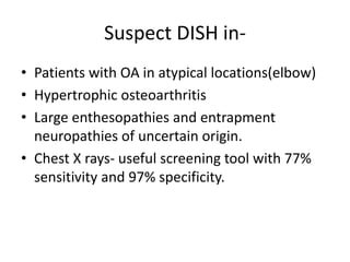 Suspect DISH in-
• Patients with OA in atypical locations(elbow)
• Hypertrophic osteoarthritis
• Large enthesopathies and entrapment
neuropathies of uncertain origin.
• Chest X rays- useful screening tool with 77%
sensitivity and 97% specificity.
 