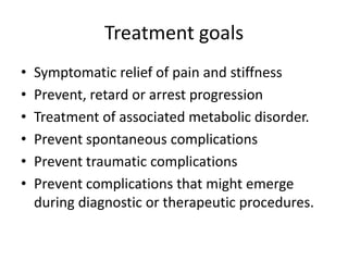 Treatment goals
• Symptomatic relief of pain and stiffness
• Prevent, retard or arrest progression
• Treatment of associated metabolic disorder.
• Prevent spontaneous complications
• Prevent traumatic complications
• Prevent complications that might emerge
during diagnostic or therapeutic procedures.
 