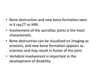 • Bone destruction and new bone formation seen
in X ray,CT or MRI.
• Involvement of the sacroiliac joints is the most
characteristic.
• Bone destruction can be visualized on imaging as
erosions, and new bone formation appears as
sclerosis and may result in fusion of the joint.
• Vertebral involvement is important in the
development of disability.
 