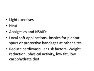• Light exercises
• Heat
• Analgesics and NSAIDs
• Local soft applications- insoles for plantar
spurs or protective bandages at other sites.
• Reduce cardiovascular risk factors- Weight
reduction, physical activity, low fat, low
carbohydrate diet.
 