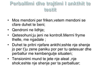 • Mos mendoni per friken,vetem mendoni se
cfare duhet te beni;
• Qendroni ne lidhje;
• Qetesohuni;ju jeni ne kontroll.Merrni fryme
thelle, me ngadale ;
• Duhet te pritni njefare ankthi;eshte nje shenje
jo per t’ju zene paniku por per tu qetesuar dhe
perballur me kembengulje situaten;
• Tensionimi mund te jete nje aleat ,nje
shok;eshte nje shenje per ta perballuar;
 