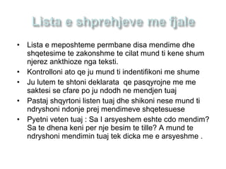 • Lista e meposhteme permbane disa mendime dhe
shqetesime te zakonshme te cilat mund ti kene shum
njerez ankthioze nga teksti.
• Kontrolloni ato qe ju mund ti indentifikoni me shume
• Ju lutem te shtoni deklarata qe pasqyrojne me me
saktesi se cfare po ju ndodh ne mendjen tuaj
• Pastaj shqyrtoni listen tuaj dhe shikoni nese mund ti
ndryshoni ndonje prej mendimeve shqetesuese
• Pyetni veten tuaj : Sa I arsyeshem eshte cdo mendim?
Sa te dhena keni per nje besim te tille? A mund te
ndryshoni mendimin tuaj tek dicka me e arsyeshme .
 