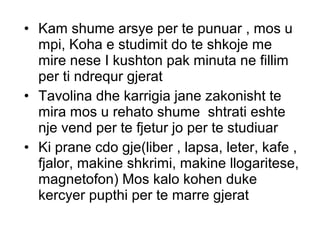 • Kam shume arsye per te punuar , mos u
mpi, Koha e studimit do te shkoje me
mire nese I kushton pak minuta ne fillim
per ti ndrequr gjerat
• Tavolina dhe karrigia jane zakonisht te
mira mos u rehato shume shtrati eshte
nje vend per te fjetur jo per te studiuar
• Ki prane cdo gje(liber , lapsa, leter, kafe ,
fjalor, makine shkrimi, makine llogaritese,
magnetofon) Mos kalo kohen duke
kercyer pupthi per te marre gjerat
 