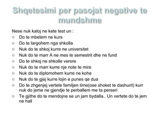 Nese nuk kaloj ne kete test un :
o Do te mbetem ne kurs
o Do te largohem nga shkolla
o Nuk do te shkoj kurre ne universitet
o Nuk do te marr A ne mes te semestrit dhe ne fund
o Do te shkoj ne shkolle verore
o Nuk do te marr kurre nje note te mire
o Nuk do te diplomohem kurre ne kohe
o Nuk do te gjej kurre lojin e punes qe dua
o Do te zhgenjej vertete familjen time(ose shoket te dashurit) kurr
nuk do jeme ne gjendje te perballem me ta perseri
o Te gjithe do te mendojne se un jam bydalla.. Un vertete do te jem
ne hall
 