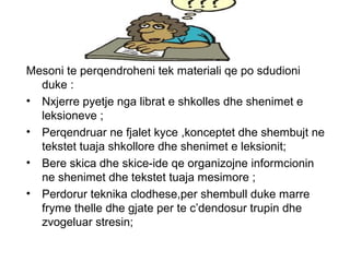 ,,
Mesoni te perqendroheni tek materiali qe po sdudioni
duke :
• Nxjerre pyetje nga librat e shkolles dhe shenimet e
leksioneve ;
• Perqendruar ne fjalet kyce ,konceptet dhe shembujt ne
tekstet tuaja shkollore dhe shenimet e leksionit;
• Bere skica dhe skice-ide qe organizojne informcionin
ne shenimet dhe tekstet tuaja mesimore ;
• Perdorur teknika clodhese,per shembull duke marre
fryme thelle dhe gjate per te c’dendosur trupin dhe
zvogeluar stresin;
 