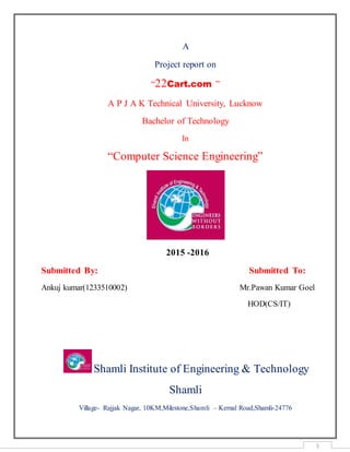 1
A
Project report on
“22Cart.com ”
A P J A K Technical University, Lucknow
Bachelor of Technology
In
“Computer Science Engineering”
2015 -2016
Submitted By: Submitted To:
Ankuj kumar(1233510002) Mr.Pawan Kumar Goel
HOD(CS/IT)
Shamli Institute of Engineering & Technology
Shamli
Village- Rajjak Nagar, 10KM,Milestone,Shamli – Kernal Road,Shamli-24776
 