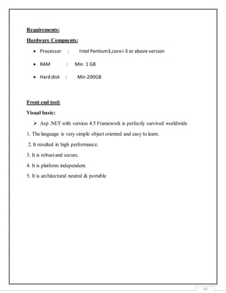 10
Requirements:
Hardware Compnents:
 Processor : Intel Pentium3,corei-3 or above version
 RAM : Min 1 GB
 Hard disk : Min 200GB
Front end tool:
Visual basic:
 Asp .NET with version 4.5 Framework is perfectly survived worldwide
1. The language is very simple object oriented and easy to learn.
2. It resulted in high performance.
3. It is robustand secure.
4. It is platform independent.
5. It is architectural neutral & portable
 