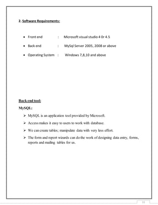 11
2. Software Requirements:
 Front end : Microsoft visual studio 4 0r 4.5
 Back end : MySql Server 2005, 2008 or above
 Operating System : Windows 7,8,10 and above
Back end tool:
MySQL:
 MySQL is an application tool provided by Microsoft.
 Access makes it easy to users to work with database.
 We can create tables; manipulate data with very less effort.
 The form and report wizards can do the work of designing data entry, forms,
reports and mailing tables for us.
 