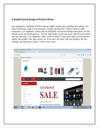 12
A simple Layout design of Project:Home
Cart Application is dedicated to 100% customer delight ensuring that everything from placing your
order to delivering it right to your doorstep is smooth and hassle-free. When it comes to online
transactions, Cart Application ensures that all credit/debit card and net banking transactions are done
through secure and trusted gateways. All your bank details are safe and secure, and will not be shared
with any third-party. Cart Application offers a cash on delivery option if you need an easier payment
method and excellent after sales services too. If you have any issues with your purchase, the easy
exchange and replacement policies comes to your rescue.
 
