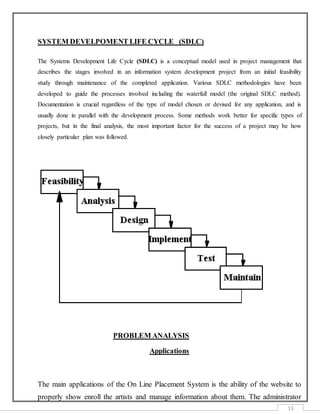 13
SYSTEM DEVELPOMENT LIFE CYCLE (SDLC)
The Systems Development Life Cycle (SDLC) is a conceptual model used in project management that
describes the stages involved in an information system development project from an initial feasibility
study through maintenance of the completed application. Various SDLC methodologies have been
developed to guide the processes involved including the waterfall model (the original SDLC method).
Documentation is crucial regardless of the type of model chosen or devised for any application, and is
usually done in parallel with the development process. Some methods work better for specific types of
projects, but in the final analysis, the most important factor for the success of a project may be how
closely particular plan was followed.
PROBLEM ANALYSIS
Applications
The main applications of the On Line Placement System is the ability of the website to
properly show enroll the artists and manage information about them. The administrator
 