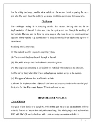 14
has the ability to change ,modify, view and delete the various details regarding the users
and arts. The users have the ability to log in and post their queries and download arts.
Challenges
The challenges mainly lie in detecting attacks like viruses, hacking and also in the
implementation of firewall. A virus can enter the system and can disrupt the working of
the website. Hacking can be done by some people who want to access some restricted
sections of the website (e.g. administrator’s area) and to modify or taper some aspects of
the website.
Scanning attacks may yield:
(i) The method used by viruses to enter the system.
(ii) The types of databaseallowed through a firewall.
(iii) The paths or ways used by hackers to enter the system
(iv) The loopholes remaining in the system (or website) which are used by attackers.
(v) The server from where the viruses or hackers are gaining access to the system.
(vi) The types of viruses able to affect the website.
And with the implementation of firewall and other security mechanisms that are designed
for it, the On Line Placement System Website safe and secure.
REQUIREMENT ANALYSIS
Goalof Thesis
The goal of our thesis is to develop a website that can be used as an enrollment website
with the features of interaction and problem solving. The whole project will be based on
PHP with MYSQL as the database with certain security constraints added to it.
 