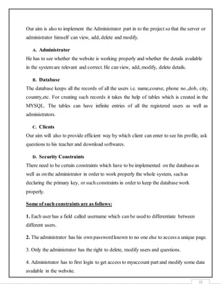 15
Our aim is also to implement the Administrator part in to the project so that the server or
administrator himself can view, add, delete and modify.
A. Administrator
He has to see whether the website is working properly and whether the details available
in the system are relevant and correct. He can view, add, modify, delete details.
B. Database
The database keeps all the records of all the users i.e. name,course, phone no.,dob, city,
country,etc. For creating such records it takes the help of tables which is created in the
MYSQL. The tables can have infinite entries of all the registered users as well as
administrators.
C. Clients
Our aim will also to provide efficient way by which client can enter to see his profile, ask
questions to his teacher and download softwares.
D. Security Constraints
There need to be certain constraints which have to be implemented on the database as
well as on the administrator in order to work properly the whole system, suchas
declaring the primary key, or such constraints in order to keep the database work
properly.
Some of such constraints are as follows:
1. Each user has a field called username which can be used to differentiate between
different users.
2. The administrator has his own password known to no one else to access a unique page.
3. Only the administrator has the right to delete, modify users and questions.
4. Administrator has to first login to get access to myaccount part and modify some data
available in the website.
 