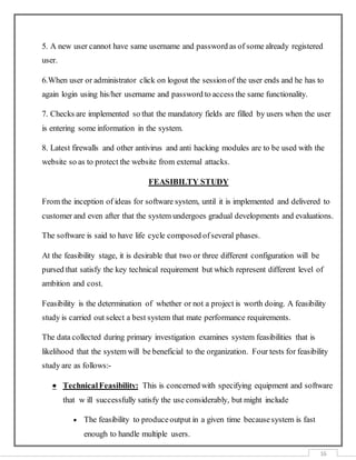 16
5. A new user cannot have same username and password as of some already registered
user.
6.When user or administrator click on logout the sessionof the user ends and he has to
again login using his/her username and password to access the same functionality.
7. Checks are implemented so that the mandatory fields are filled by users when the user
is entering some information in the system.
8. Latest firewalls and other antivirus and anti hacking modules are to be used with the
website so as to protect the website from external attacks.
FEASIBILTY STUDY
From the inception of ideas for software system, until it is implemented and delivered to
customer and even after that the system undergoes gradual developments and evaluations.
The software is said to have life cycle composed ofseveral phases.
At the feasibility stage, it is desirable that two or three different configuration will be
pursed that satisfy the key technical requirement but which represent different level of
ambition and cost.
Feasibility is the determination of whether or not a project is worth doing. A feasibility
study is carried out select a best system that mate performance requirements.
The data collected during primary investigation examines system feasibilities that is
likelihood that the system will be beneficial to the organization. Four tests for feasibility
study are as follows:-
 TechnicalFeasibility: This is concerned with specifying equipment and software
that w ill successfully satisfy the use considerably, but might include
 The feasibility to produceoutput in a given time becausesystem is fast
enough to handle multiple users.
 