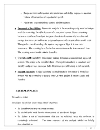 17
 Responsetime under certain circumstances and ability to process a certain
volume of transaction of a particular speed.
 Feasibility to communicate data to distant location.
 EconomicalFeasibility: Economic analysis is the most frequently used technique
used for evaluating the effectiveness of a proposed system. More commonly
known as cost/benefit analysis the procedureis to determine the benefits and
savings that are expected from a proposedsystemand compared them with cost.
Though the costof installing the system may appear high, it is one time
investment. The resulting benefits is that automation results in turnaround time.
The resulting cost/benefit ratio is favorable.
 OperationalFeasibility: It is mainly related to human organizational as social
aspects. The points to be considered are - The system interface is standard, user
friendly and provides extensive help. Hence no special training is not required.
 SocialFeasibility: Social feasibility is determination of whether a proposed
project will be acceptable to people or not, So this project is totally Social and
Feasible
SYSTEM ANALYSIS
The Analysis model:
The analysis model must achieve three primary objectives:
 To describe what the customer requires.
 To establish the basis for the enhancement of a software design.
 To define a set of requirements that can be validated once the software is
completely enhanced. The main elements of the analysis model are briefly
described below.
 