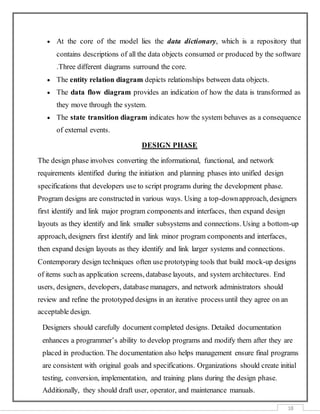 18
 At the core of the model lies the data dictionary, which is a repository that
contains descriptions of all the data objects consumed or produced by the software
.Three different diagrams surround the core.
 The entity relation diagram depicts relationships between data objects.
 The data flow diagram provides an indication of how the data is transformed as
they move through the system.
 The state transition diagram indicates how the system behaves as a consequence
of external events.
DESIGN PHASE
The design phase involves converting the informational, functional, and network
requirements identified during the initiation and planning phases into unified design
specifications that developers use to script programs during the development phase.
Program designs are constructed in various ways. Using a top-downapproach, designers
first identify and link major program components and interfaces, then expand design
layouts as they identify and link smaller subsystems and connections. Using a bottom-up
approach, designers first identify and link minor program components and interfaces,
then expand design layouts as they identify and link larger systems and connections.
Contemporary design techniques often use prototyping tools that build mock-up designs
of items such as application screens, database layouts, and system architectures. End
users, designers, developers, database managers, and network administrators should
review and refine the prototyped designs in an iterative process until they agree on an
acceptable design.
Designers should carefully document completed designs. Detailed documentation
enhances a programmer’s ability to develop programs and modify them after they are
placed in production. The documentation also helps management ensure final programs
are consistent with original goals and specifications. Organizations should create initial
testing, conversion, implementation, and training plans during the design phase.
Additionally, they should draft user, operator, and maintenance manuals.
 