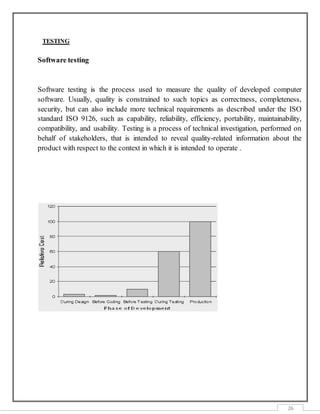 26
TESTING
Software testing
Software testing is the process used to measure the quality of developed computer
software. Usually, quality is constrained to such topics as correctness, completeness,
security, but can also include more technical requirements as described under the ISO
standard ISO 9126, such as capability, reliability, efficiency, portability, maintainability,
compatibility, and usability. Testing is a process of technical investigation, performed on
behalf of stakeholders, that is intended to reveal quality-related information about the
product with respect to the context in which it is intended to operate .
 
