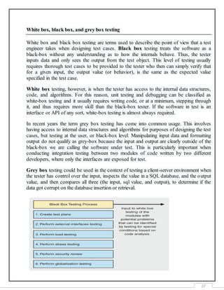 27
White box, black box, and grey box testing
White box and black box testing are terms used to describe the point of view that a test
engineer takes when designing test cases. Black box testing treats the software as a
black-box without any understanding as to how the internals behave. Thus, the tester
inputs data and only sees the output from the test object. This level of testing usually
requires thorough test cases to be provided to the tester who then can simply verify that
for a given input, the output value (or behavior), is the same as the expected value
specified in the test case.
White box testing, however, is when the tester has access to the internal data structures,
code, and algorithms. For this reason, unit testing and debugging can be classified as
white-box testing and it usually requires writing code, or at a minimum, stepping through
it, and thus requires more skill than the black-box tester. If the software in test is an
interface or API of any sort, white-box testing is almost always required.
In recent years the term grey box testing has come into common usage. This involves
having access to internal data structures and algorithms for purposes of designing the test
cases, but testing at the user, or black-box level. Manipulating input data and formatting
output do not qualify as grey-box because the input and output are clearly outside of the
black-box we are calling the software under test. This is particularly important when
conducting integration testing between two modules of code written by two different
developers, where only the interfaces are exposed for test.
Grey box testing could be used in the context of testing a client-server environment when
the tester has control over the input, inspects the value in a SQL database, and the output
value, and then compares all three (the input, sql value, and output), to determine if the
data got corrupt on the database insertion or retrieval.
 