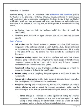 28
Verification and Validation
Software testing is used in association with verification and validation (V&V).
Verification is the checking of or testing of items, including software, for conformance
and consistency with an associated specification. Software testing is just one kind of
verification, which also uses techniques such as reviews, inspections, and walkthroughs.
Validation is the process of checking what has been specified is what the user actually
wanted.
 Verification: Have we built the software right? (i.e. does it match the
specification).
 Validation: Have we built the right software? (i.e. Is this what the customer
wants?)
Level of testing
 Unit testing tests the minimal software component, or module. Each unit (basic
component) of the software is tested to verify that the detailed design for the unit
has been correctly implemented. In an Object-oriented environment, this is usually
at the class level, and the minimal unit tests include the constructors and
destructors.
 Integration testing exposes defects in the interfaces and interaction between
integrated components (modules). Progressively larger groups of tested software
components corresponding to elements of the architectural design are integrated
and tested until the software works as a system.
 Functional testing tests at any level (class, module, interface, or system) for
proper functionality as defined in the specification.
 System testing tests a completely integrated system to verify that it meets its
requirements.
 System integration testing verifies that a system is integrated to any external or
third party systems defined in the system requirements.
 Acceptance testing can be conducted by the end-user, customer, or client to
validate whether or not to accept the product. Acceptance testing may be
performed as part of the hand-off process between any two phases of development.
 Alpha testing is simulated or actual operational testing by potential
users/customers or an independent test team at the developers' site. Alpha
testing is often employed for off-the-shelf software as a form of internal
acceptance testing, before the software goes to beta testing.
 