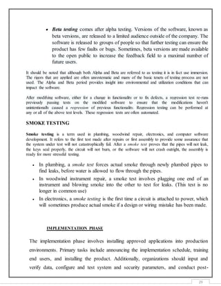 29
 Beta testing comes after alpha testing. Versions of the software, known as
beta versions, are released to a limited audience outside of the company. The
software is released to groups of people so that further testing can ensure the
product has few faults or bugs. Sometimes, beta versions are made available
to the open public to increase the feedback field to a maximal number of
future users.
It should be noted that although both Alpha and Beta are referred to as testing it is in fact use immersion.
The rigors that are applied are often unsystematic and many of the basic tenets of testing process are not
used. The Alpha and Beta period provides insight into environmental and utilization conditions that can
impact the software.
After modifying software, either for a change in functionality or to fix defects, a regression test re-runs
previously passing tests on the modified software to ensure that the modifications haven't
unintentionally caused a regression of previous functionality. Regression testing can be performed at
any or all of the above test levels. These regression tests are often automated.
SMOKE TESTING
Smoke testing is a term used in plumbing, woodwind repair, electronics, and computer software
development. It refers to the first test made after repairs or first assembly to provide some assurance that
the system under test will not catastrophically fail. After a smoke test proves that the pipes will not leak,
the keys seal properly, the circuit will not burn, or the software will not crash outright, the assembly is
ready for more stressful testing.
 In plumbing, a smoke test forces actual smoke through newly plumbed pipes to
find leaks, before water is allowed to flow through the pipes.
 In woodwind instrument repair, a smoke test involves plugging one end of an
instrument and blowing smoke into the other to test for leaks. (This test is no
longer in common use)
 In electronics, a smoke testing is the first time a circuit is attached to power, which
will sometimes produce actual smoke if a design or wiring mistake has been made.
IMPLEMENTATION PHASE
The implementation phase involves installing approved applications into production
environments. Primary tasks include announcing the implementation schedule, training
end users, and installing the product. Additionally, organizations should input and
verify data, configure and test system and security parameters, and conduct post-
 