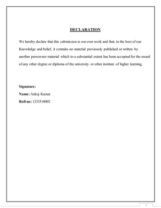 3
DECLARATION
We hereby declare that this submission is our own work and that, to the best of our
Knowledge and belief, it contains no material previously published or written by
another personnor material which to a substantial extent has been accepted for the award
of any other degree or diploma of the university or other institute of higher learning,
Signature:
Name: Ankuj Kumar
Roll no: 1233510002
 