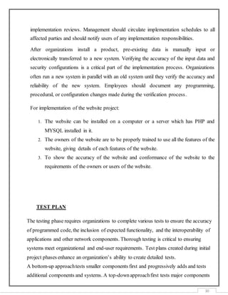30
implementation reviews. Management should circulate implementation schedules to all
affected parties and should notify users of any implementation responsibilities.
After organizations install a product, pre-existing data is manually input or
electronically transferred to a new system. Verifying the accuracy of the input data and
security configurations is a critical part of the implementation process. Organizations
often run a new system in parallel with an old system until they verify the accuracy and
reliability of the new system. Employees should document any programming,
procedural, or configuration changes made during the verification process.
For implementation of the website project:
1. The website can be installed on a computer or a server which has PHP and
MYSQL installed in it.
2. The owners of the website are to be properly trained to use all the features of the
website, giving details of each features of the website.
3. To show the accuracy of the website and conformance of the website to the
requirements of the owners or users of the website.
TEST PLAN
The testing phase requires organizations to complete various tests to ensure the accuracy
of programmed code, the inclusion of expected functionality, and the interoperability of
applications and other network components. Thorough testing is critical to ensuring
systems meet organizational and end-user requirements. Test plans created during initial
project phases enhance an organization’s ability to create detailed tests.
A bottom-up approachtests smaller components first and progressively adds and tests
additional components and systems. A top-downapproachfirst tests major components
 