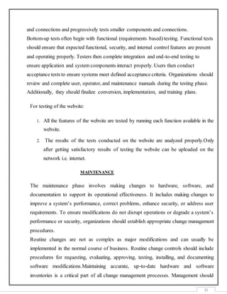 31
and connections and progressively tests smaller components and connections.
Bottom-up tests often begin with functional (requirements based) testing. Functional tests
should ensure that expected functional, security, and internal control features are present
and operating properly. Testers then complete integration and end-to-end testing to
ensure application and system components interact properly. Users then conduct
acceptance tests to ensure systems meet defined acceptance criteria. Organizations should
review and complete user, operator, and maintenance manuals during the testing phase.
Additionally, they should finalize conversion, implementation, and training plans.
For testing of the website:
1. All the features of the website are tested by running each function available in the
website.
2. The results of the tests conducted on the website are analyzed properly.Only
after getting satisfactory results of testing the website can be uploaded on the
network i.e. internet.
MAINTENANCE
The maintenance phase involves making changes to hardware, software, and
documentation to support its operational effectiveness. It includes making changes to
improve a system’s performance, correct problems, enhance security, or address user
requirements. To ensure modifications do not disrupt operations or degrade a system’s
performance or security, organizations should establish appropriate change management
procedures.
Routine changes are not as complex as major modifications and can usually be
implemented in the normal course of business. Routine change controls should include
procedures for requesting, evaluating, approving, testing, installing, and documenting
software modifications.Maintaining accurate, up-to-date hardware and software
inventories is a critical part of all change management processes. Management should
 