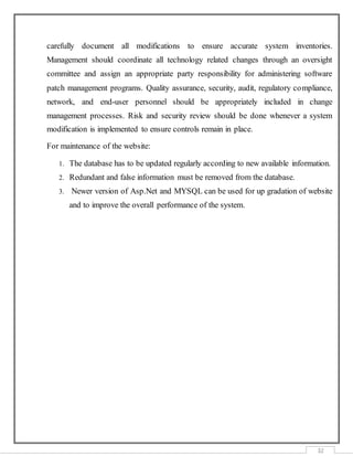 32
carefully document all modifications to ensure accurate system inventories.
Management should coordinate all technology related changes through an oversight
committee and assign an appropriate party responsibility for administering software
patch management programs. Quality assurance, security, audit, regulatory compliance,
network, and end-user personnel should be appropriately included in change
management processes. Risk and security review should be done whenever a system
modification is implemented to ensure controls remain in place.
For maintenance of the website:
1. The database has to be updated regularly according to new available information.
2. Redundant and false information must be removed from the database.
3. Newer version of Asp.Net and MYSQL can be used for up gradation of website
and to improve the overall performance of the system.
 