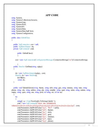 33
APP CODE
using System;
using System.Collections.Generic;
using System.Linq;
using System.Web;
using System.IO;
using System.Data;
using System.Data.SqlClient;
using System.Configuration;
public class GlobalClass
{
public SqlConnection con = null;
public SqlDataAdapter da;
private SqlCommand cmd;
public GlobalClass()
{
con = new SqlConnection(ConfigurationManager.ConnectionStrings["cn"].ConnectionString);
}
public DataSet GetData(string sqlqry)
{
da = new SqlDataAdapter(sqlqry, con);
DataSet ds = new DataSet();
da.Fill(ds);
return ds;
}
public void SubmitAdmin(string fname, string dob, string gen, string mstatus, string mno, string
phone, string city, string addres, string pin, string emailid, string qual, string sdate, string endate, string
smpty, string ques, string ans, string pwd, ref string err, ref int aa)
{
try
{
string[] ss = Guid.NewGuid().ToString().Split('-');
cmd = new SqlCommand("insert into admindetails
values(@a,@b,@c,@d,@e,@f,@g,@h,@i,@j,@j1,@k,@l,@m,@n,@o,@p,@q)", con);
cmd.Parameters.AddWithValue("@a", "SCI" + ss[0]);
cmd.Parameters.AddWithValue("@b", fname);
cmd.Parameters.AddWithValue("@c", dob);
cmd.Parameters.AddWithValue("@d", gen);
cmd.Parameters.AddWithValue("@e", mstatus);
cmd.Parameters.AddWithValue("@f", mno);
cmd.Parameters.AddWithValue("@g", phone);
 