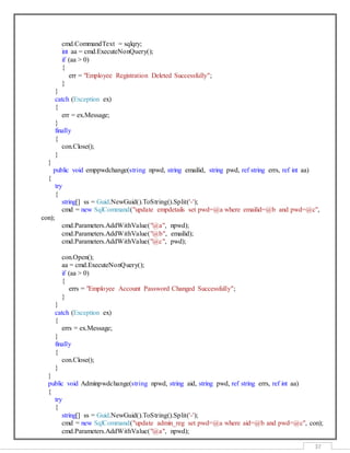 37
cmd.CommandText = sqlqry;
int aa = cmd.ExecuteNonQuery();
if (aa > 0)
{
err = "Employee Registration Deleted Successfully";
}
}
catch (Exception ex)
{
err = ex.Message;
}
finally
{
con.Close();
}
}
public void emppwdchange(string npwd, string emailid, string pwd, ref string errs, ref int aa)
{
try
{
string[] ss = Guid.NewGuid().ToString().Split('-');
cmd = new SqlCommand("update empdetails set pwd=@a where emailid=@b and pwd=@c",
con);
cmd.Parameters.AddWithValue("@a", npwd);
cmd.Parameters.AddWithValue("@b", emailid);
cmd.Parameters.AddWithValue("@c", pwd);
con.Open();
aa = cmd.ExecuteNonQuery();
if (aa > 0)
{
errs = "Employee Account Password Changed Successfully";
}
}
catch (Exception ex)
{
errs = ex.Message;
}
finally
{
con.Close();
}
}
public void Adminpwdchange(string npwd, string aid, string pwd, ref string errs, ref int aa)
{
try
{
string[] ss = Guid.NewGuid().ToString().Split('-');
cmd = new SqlCommand("update admin_reg set pwd=@a where aid=@b and pwd=@c", con);
cmd.Parameters.AddWithValue("@a", npwd);
 
