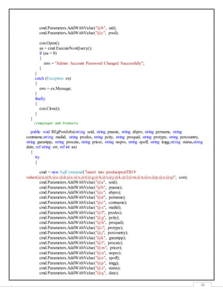 38
cmd.Parameters.AddWithValue("@b", aid);
cmd.Parameters.AddWithValue("@c", pwd);
con.Open();
aa = cmd.ExecuteNonQuery();
if (aa > 0)
{
errs = "Admin Account Password Changed Successfully";
}
}
catch (Exception ex)
{
errs = ex.Message;
}
finally
{
con.Close();
}
}
//employer add Products
public void REgPostJobs(string seid, string pname, string abpro, string pername, string
contname,string mailid, string prodes, string pcity, string proqual, string protype, string percountry,
string gurantpp, string procate, string pricer, string nopro, string spoff, string imgg,string status,string
date, ref string err, ref int aa)
{
try
{
cmd = new SqlCommand("insert into productpostTB19
values(@a,@b,@c,@d,@e,@x,@f,@g,@h,@i,@j,@k,@l,@m,@n,@o,@p,@z,@q)", con);
cmd.Parameters.AddWithValue("@a", seid);
cmd.Parameters.AddWithValue("@b", pname);
cmd.Parameters.AddWithValue("@c", abpro);
cmd.Parameters.AddWithValue("@d", pername);
cmd.Parameters.AddWithValue("@e", contname);
cmd.Parameters.AddWithValue("@x", mailid);
cmd.Parameters.AddWithValue("@f", prodes);
cmd.Parameters.AddWithValue("@g", pcity);
cmd.Parameters.AddWithValue("@h", proqual);
cmd.Parameters.AddWithValue("@i", protype);
cmd.Parameters.AddWithValue("@j", percountry);
cmd.Parameters.AddWithValue("@k", gurantpp);
cmd.Parameters.AddWithValue("@l", procate);
cmd.Parameters.AddWithValue("@m", pricer);
cmd.Parameters.AddWithValue("@n", nopro);
cmd.Parameters.AddWithValue("@o", spoff);
cmd.Parameters.AddWithValue("@p", imgg);
cmd.Parameters.AddWithValue("@z", status);
cmd.Parameters.AddWithValue("@q", date);
 