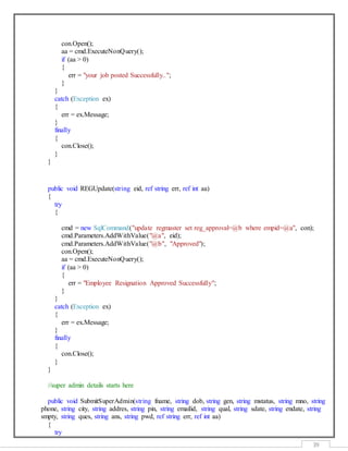 39
con.Open();
aa = cmd.ExecuteNonQuery();
if (aa > 0)
{
err = "your job posted Successfully..";
}
}
catch (Exception ex)
{
err = ex.Message;
}
finally
{
con.Close();
}
}
public void REGUpdate(string eid, ref string err, ref int aa)
{
try
{
cmd = new SqlCommand("update regmaster set reg_approval=@b where empid=@a", con);
cmd.Parameters.AddWithValue("@a", eid);
cmd.Parameters.AddWithValue("@b", "Approved");
con.Open();
aa = cmd.ExecuteNonQuery();
if (aa > 0)
{
err = "Employee Resignation Approved Successfully";
}
}
catch (Exception ex)
{
err = ex.Message;
}
finally
{
con.Close();
}
}
//super admin details starts here
public void SubmitSuperAdmin(string fname, string dob, string gen, string mstatus, string mno, string
phone, string city, string addres, string pin, string emailid, string qual, string sdate, string endate, string
smpty, string ques, string ans, string pwd, ref string err, ref int aa)
{
try
 