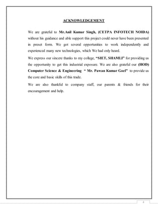 4
ACKNOWLEDGEMENT
We are grateful to Mr.Anil Kumar Singh, (CETPA INFOTECH NOIDA)
without his guidance and able support this project could never have been presented
in preset form. We got several opportunities to work independently and
experienced many new technologies, which We had only heard.
We express our sincere thanks to my college, “SIET, SHAMLI” for providing us
the opportunity to get this industrial exposure. We are also grateful our (HOD)
Computer Science & Engineering “ Mr. Pawan Kumar Goel” to provide us
the core and basic skills of this trade.
We are also thankful to company staff, our parents & friends for their
encouragement and help.
 
