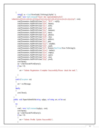 40
{
string[] ss = Guid.NewGuid().ToString().Split('-');
cmd = new SqlCommand("insert into superadmindetails22
values(@a,@b,@c,@d,@e,@f,@g,@h,@i,@j,@j1,@k,@l,@m,@n,@o,@p,@q)", con);
cmd.Parameters.AddWithValue("@a", "SCI" + ss[0]);
cmd.Parameters.AddWithValue("@b", fname);
cmd.Parameters.AddWithValue("@c", dob);
cmd.Parameters.AddWithValue("@d", gen);
cmd.Parameters.AddWithValue("@e", mstatus);
cmd.Parameters.AddWithValue("@f", mno);
cmd.Parameters.AddWithValue("@g", phone);
cmd.Parameters.AddWithValue("@h", city);
cmd.Parameters.AddWithValue("@i", addres);
cmd.Parameters.AddWithValue("@j", pin);
cmd.Parameters.AddWithValue("@j1", emailid);
cmd.Parameters.AddWithValue("@k", qual);
cmd.Parameters.AddWithValue("@l", System.DateTime.Now.ToString());
cmd.Parameters.AddWithValue("@m", endate);
cmd.Parameters.AddWithValue("@n", smpty);
cmd.Parameters.AddWithValue("@o", ques);
cmd.Parameters.AddWithValue("@p", ans);
cmd.Parameters.AddWithValue("@q", pwd);
con.Open();
aa = cmd.ExecuteNonQuery();
if (aa > 0)
{
err = "Admin Registration Complete Successfully,Please check the mail..";
}
}
catch (Exception ex)
{
err = ex.Message;
}
finally
{
con.Close();
}
}
public void SuperAdminEdit(string sqlqry, ref string err, ref int aa)
{
try
{
cmd = new SqlCommand(sqlqry, con);
con.Open();
aa = cmd.ExecuteNonQuery();
if (aa > 0)
{
err = "Admin Profile Update Successfully";
}
 
