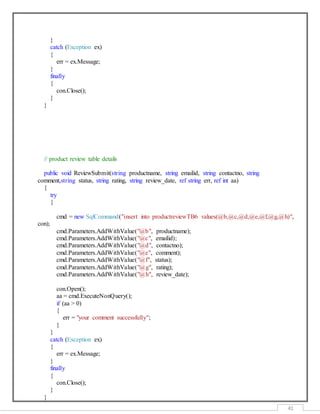 41
}
catch (Exception ex)
{
err = ex.Message;
}
finally
{
con.Close();
}
}
// product review table details
public void ReviewSubmit(string productname, string emailid, string contactno, string
comment,string status, string rating, string review_date, ref string err, ref int aa)
{
try
{
cmd = new SqlCommand("insert into productreviewTB6 values(@b,@c,@d,@e,@f,@g,@h)",
con);
cmd.Parameters.AddWithValue("@b", productname);
cmd.Parameters.AddWithValue("@c", emailid);
cmd.Parameters.AddWithValue("@d", contactno);
cmd.Parameters.AddWithValue("@e", comment);
cmd.Parameters.AddWithValue("@f", status);
cmd.Parameters.AddWithValue("@g", rating);
cmd.Parameters.AddWithValue("@h", review_date);
con.Open();
aa = cmd.ExecuteNonQuery();
if (aa > 0)
{
err = "your comment successfully";
}
}
catch (Exception ex)
{
err = ex.Message;
}
finally
{
con.Close();
}
}
 