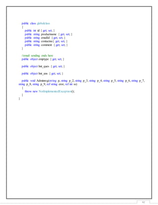 42
public class globalclass
{
public int id { get; set; }
public string productname { get; set; }
public string emailid { get; set; }
public string contactno{ get; set; }
public string comment { get; set; }
}
//email sending ends here
public object emptype { get; set; }
public object hnt_ques { get; set; }
public object hnt_ans { get; set; }
public void Adminreg(string p, string p_2, string p_3, string p_4, string p_5, string p_6, string p_7,
string p_8, string p_9, ref string eror, ref int ss)
{
throw new NotImplementedException();
}
}
 