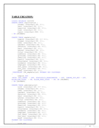 43
TABLE CREATION:
create database cart222
CREATE TABLE registration (
[fname] [nvarchar](50) NULL,
[mno] [nvarchar](50) NULL,
[emailid] [nvarchar](50) NULL,
[sub] [nvarchar](50) NULL,
[ques] [nvarchar](500) NULL
) ON [PRIMARY]
CREATE TABLE empdetails2(
[empid] [nvarchar](20) NOT NULL,
[fname] [nvarchar](50) NULL,
[dob] [nvarchar](50) NULL,
[gender] [nvarchar](50) NULL,
[mstatus] [nvarchar](50) NULL,
[mno] [nvarchar](50) NULL,
[phone] [nvarchar](50) NULL,
[city] [nvarchar](50) NULL,
[address] [nvarchar](50) NULL,
[pincode] [nvarchar](50) NULL,
[emailid] [nvarchar](50) NULL,
[quali] [nvarchar](50) NULL,
[startdate] [nvarchar](50) NULL,
[enddate] [nvarchar](50) NULL,
[emptype] [nvarchar](50) NULL,
[hnt_ques] [nvarchar](50) NULL,
[hnt_ans] [nvarchar](50) NULL,
[pwd] [nvarchar](50) NULL,
CONSTRAINT [PK_empdetails2] PRIMARY KEY CLUSTERED
(
[empid] ASC
)WITH (PAD_INDEX = OFF, STATISTICS_NORECOMPUTE = OFF, IGNORE_DUP_KEY = OFF,
ALLOW_ROW_LOCKS = ON, ALLOW_PAGE_LOCKS = ON) ON [PRIMARY]
) ON [PRIMARY]
CREATE TABLE admindetails2(
[aid] [nvarchar](20) NOT NULL,
[fname] [nvarchar](50) NULL,
[dob] [nvarchar](50) NULL,
[gender] [nvarchar](50) NULL,
[mstatus] [nvarchar](50) NULL,
[mno] [nvarchar](50) NULL,
[phone] [nvarchar](50) NULL,
[city] [nvarchar](50) NULL,
[address] [nvarchar](50) NULL,
[pincode] [nvarchar](50) NULL,
[emailid] [nvarchar](50) NULL,
[quali] [nvarchar](50) NULL,
[startdate] [nvarchar](50) NULL,
[enddate] [nvarchar](50) NULL,
[emptype] [nvarchar](50) NULL,
[hnt_ques] [nvarchar](50) NULL,
[hnt_ans] [nvarchar](50) NULL,
[pwd] [nvarchar](50) NULL,
PRIMARY KEY CLUSTERED
(
[aid] ASC
 