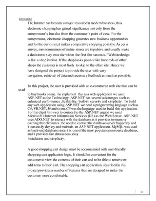 48
Conclusion
The Internet has becomea major resourcein modern business, thus
electronic shopping has gained significance not only from the
entrepreneur’s but also from the customer’s point of view. Forthe
entrepreneur, electronic shopping generates new business opportunities
and for the customer, it makes comparative shoppingpossible. As per a
survey, mostconsumers ofonline stores are impulsive and usually make
a decisionto stay on a site within the first few seconds.“Websitedesign
is like a shop interior. If the shop looks pooror like hundreds of other
shops the customer is most likely to skip to the other site. Hence we
have designed the project to provide the user with easy
navigation, retrieval of data and necessary feedbackas much as possible.
In this project, the user is provided with an e-commerce web site that can be
used
to buy books online. To implement this as a web application we used
ASP.NET as the Technology. ASP.NET has several advantages such as
enhanced performance ,Scalability, built-in security and simplicity. To build
any web application using ASP.NET we need a programminglanguage suchas
C#, VB.NET, J# and so on. C#was the language used to build this application.
For the client browser to connect to the ASP.NET engine we used
Microsoft’s Internet Information Services (IIS) as the Web Server. ASP.NET
uses ADO.NET to interact with the databaseas it provides in-memory
caching that eliminates the need to contactthe databaseserver frequently and
it can easily deploy and maintain an ASP.NET application. MySQL was used
as back-end databasesince it is one ofthe most popularopensourcedatabases,
and it provides fastdataaccess, easy
Installation and simplicity.
A good shoppingcart design must be accompanied with user-friendly
shopping cart application logic. It should be convenient for the
customer to view the contents of their cart and to be able to remove or
add items to their cart. The shoppingcart application described in this
project provides a number of features that are designed to make the
customer more comfortable.
 