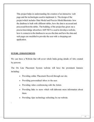 49
This project helps in understanding the creation of an interactive web
page and the technologies used to implement it. The design of the
projectwhich includes Data Model and Process Modelillustrates how
the database is built with different tables, how the data is accessed and
processedfromthe tables. The building of the projecthas given me a
preciseknowledge abouthow ASP.NET is used to develop a website,
how it connects to the databaseto access thedata and how the data and
web pages are modified to provide the user with a shoppingcart
application.
FUTURE ENHANCEMENTS
We can have a Website that will cover whole India giving details of Arts created
by persons.
The On Line Placement System website will have the prominent features
including:
 Providing online Placement Record through our site.
 Providing personalized inbox to the user.
 Providing video conferencing with the Artists
 Providing links to news which will elaborate more information about
them.
 Providing Ajax technology refreshing In our website.
.
 