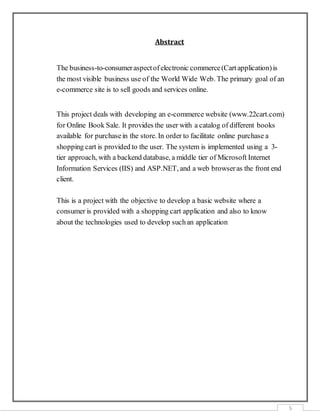 5
Abstract
The business-to-consumeraspectof electronic commerce(Cartapplication)is
the most visible business use of the World Wide Web. The primary goal of an
e-commerce site is to sell goods and services online.
This project deals with developing an e-commerce website (www.22cart.com)
for Online Book Sale. It provides the user with a catalog of different books
available for purchasein the store. In order to facilitate online purchase a
shopping cart is provided to the user. The system is implemented using a 3-
tier approach, with a backend database, a middle tier of Microsoft Internet
Information Services (IIS) and ASP.NET, and a web browseras the front end
client.
This is a project with the objective to develop a basic website where a
consumer is provided with a shopping cart application and also to know
about the technologies used to develop suchan application
 