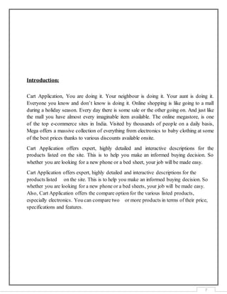7
Introduction:
Cart Application, You are doing it. Your neighbour is doing it. Your aunt is doing it.
Everyone you know and don’t know is doing it. Online shopping is like going to a mall
during a holiday season. Every day there is some sale or the other going on. And just like
the mall you have almost every imaginable item available. The online megastore, is one
of the top e-commerce sites in India. Visited by thousands of people on a daily basis,
Mega offers a massive collection of everything from electronics to baby clothing at some
of the best prices thanks to various discounts available onsite.
Cart Application offers expert, highly detailed and interactive descriptions for the
products listed on the site. This is to help you make an informed buying decision. So
whether you are looking for a new phone or a bed sheet, your job will be made easy.
Cart Application offers expert, highly detailed and interactive descriptions for the
products listed on the site. This is to help you make an informed buying decision. So
whether you are looking for a new phone or a bed sheets, your job will be made easy.
Also, Cart Application offers the compare option for the various listed products,
especially electronics. You can compare two or more products in terms of their price,
specifications and features.
 