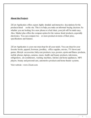 8
About the Project:
22Cart Application offers expert, highly detailed and interactive descriptions for the
products listed on the site. This is to help you make an informed buying decision. So
whether you are looking for a new phone or a bed sheet, your job will be made easy.
Also, Market plus offers the compare option for the various listed products, especially
electronics. You can compare two or more products in terms of their price,
specifications and features.
22Cart Application is your one-stop shop for all your needs. You can shop for your
favorite books, apparel, footwear, jewellery, office supplies, movies, TV shows and
games, lifestyle accessories, babycare products, toys, posters, sports and fitness products,
mobile phones, laptops, cameras, music, health and beauty products, televisions,
refrigerators, air-conditioners, washing machines, kitchen and home appliances, MP3
players, beauty and personal care, automotive products and home theater systems.
Visit website : www.22cart.com
 