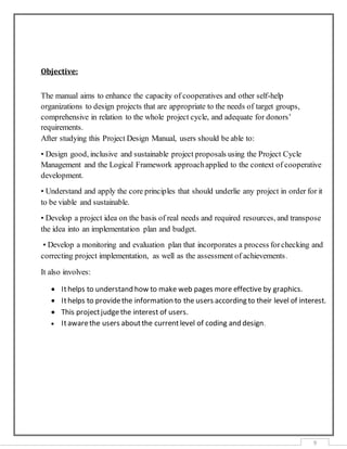 9
Objective:
The manual aims to enhance the capacity of cooperatives and other self-help
organizations to design projects that are appropriate to the needs of target groups,
comprehensive in relation to the whole project cycle, and adequate for donors’
requirements.
After studying this Project Design Manual, users should be able to:
• Design good, inclusive and sustainable project proposals using the Project Cycle
Management and the Logical Framework approachapplied to the context of cooperative
development.
• Understand and apply the core principles that should underlie any project in order for it
to be viable and sustainable.
• Develop a project idea on the basis of real needs and required resources, and transpose
the idea into an implementation plan and budget.
• Develop a monitoring and evaluation plan that incorporates a process forchecking and
correcting project implementation, as well as the assessment of achievements.
It also involves:
 Ithelps to understand how to make web pages more effective by graphics.
 Ithelps to providethe information to the users according to their level of interest.
 This projectjudgethe interest of users.
 Itawarethe users aboutthe currentlevel of coding and design.
 