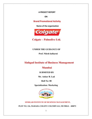                                                                           A PROJECT REPORT<br />ON<br />                                               Brand Promotional Activity <br />                                                          Name of the organization<br />                                                            <br />                                   Colgate – Palmolive Ltd.<br />                                <br />                                UNDER THE GUIDANCE OF<br />                                                     Prof. Nilesh kulkarni <br />                                                        <br />                          Sinhgad Institute of Business Management<br />                                              Mumbai<br />                                          SUBMITED BY<br />                                                    Mr. Ankur B. Lad<br />                                                          Roll No: 08<br />                                             Specialization: Marketing<br />2253291-2947<br />                                 <br />                           SINHGAD INSTITUTE OF BUSINESS MANAGEMENT,<br />                 PLOT NO. 126, MAHADA COLONY CHANDIVALI, MUMBAI – 400072<br />Declaration<br />I, Ankur Balubhai Lad student of Master of Management studies, hereby declare that I have successfully completed this Project on Market Research in academic year 2010-2012. The information incorporated in this project is true and original to the best of my knowledge. <br />                              <br />ACKNOWLEDGEMENT:<br /> I would like to express my gratitude towards ALLIGES MARKET SOURCE for giving me an opportunity to conduct this research and a special thanks to Miss Reshmi B, Mr. Manish Mishra and Mr. Mukesh Tripati for their guidance throughout the activity.<br />I would also like to thank Prof. Nilesh kulkarni for guiding me throughout my entire project. My project was completed in a very supportive and interactive environment and has been great learning experience.<br />                                                                                                               <br />                                                                                                          ----ANKUR B LAD<br />  INDEX<br />S. No.CONTENTSPageNo.1Executive Summery of project42Company profile5-73History of colgate Palmolive9-124Objective and scope of the project135Research Methodology14-186Colgate palmolive global vision,mission.197About colgate Palmolive product profile20-228Information on  tooth sensitivity24-259About colgate sensitive pro relief toothpaste &toothbrush26-299Promotional activity tool3010Competitor’s Analysis318Market positioning for colgate sensitive pro relief32-339Data Analysis and Interpretation34-3510Finding and conclusion36-3711Biblography38<br />EXECUTIVE SUMMARY:<br />colgate Palmolive is a well reputed company with a large series of its well known products having different varities in terms of flavor. Colgate is one of the most prominent  products of colgate palmolive .<br />Here in my project I have going to introduce a colgate sensitive pro relief which is specially prepared for sensitive teeth.<br />I have aim is to promotion and giving information about the product and also showing them demo practically. As colgate company believes that quality is our product,there for I have designed here product according to specific quality standards.<br />But colgate sensitive pro relief by colgate Palmolive is now planning to target hyper sensitive or sensitive teeth person. It is an gums cooling toothpaste and gives instant relief and ultra softness toothpaste which is specially manufactured for sensitive teeth.<br />The company competitive edge is best quality gums cooling paste with new pro arginine technology which contains potassium nitrate,arginine. This will distinguish colgate product from their competitors. <br />Colgate sensitive pro-relief toothpaste  and toothbrush will be a high priced and high quality pastes and brush whose price corresponding substantially with its quality.<br />As I know that colgate is the market leader in oral hygiene. I will expand colgate market with the time. The company try to increase their net profit more than 23% of the sales by the end of 2010. <br />COMPANY PROFILE:<br />Company name                         colgate Palmolive Ltd.<br />Date of Establishment              1937<br />Revenue                                     347.188  (USD in Millions )<br />Market Cap                               111160.5286158  (Rs. In millions)<br />Corporate Address                   Colgate Research Centre,Main Street Hiranadani <br />                                                    Gardens Powai Mumbai-400076, Maharashtra<br />                                                    WWW.colgate.co.in <br />Management Details                Chair person - J Skala<br />                                                    MD – R D Calmeyer<br />                                                    Directors – Derrick Samuel, J K Setna, J Skala,                     <br />                                                                        K V Vaidyaanathan, M A Elias, P K                   <br />                                                                        Ghosh, R A Shah, V S Mehta<br />Business Operation                   Household &Personal Products<br />Background                                 <br />                                                    Colgate-palmolive is Rs 1.300 crore company                             <br />                                                    started in year 1937. In Rs 2,400 crore domestic<br />                                                    market it enjoys 50% of markets share. It spread<br />                                                    across 4.5 million retails outlets out of which 1.5<br />                                                    million are direct outlets.  <br />Financials                                   Total Income – Rs 20606.60 Million ( year ending <br />                                                                                 Mar 2010)<br />                                                     Net Profit – Rs 4232.60 Million ( year ending <br />                                                                           Mar 2010)<br />Company Secretary                   K V Vaidyanathan   <br />Colgate Palmolive is one of the leading companies in india in the FMCG industry segment. Colgate Palmolive is the subsidiary of colgate Palmolive Ltd., New York which is the parent company.<br />Colgate Palmolive is a foreign - based public limited company. The company is in business of consumer products for more than 100 years. In india it is the numerouno brand.<br />The principles of governance of the colgate Palmolive :<br />,[object Object]