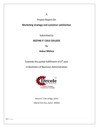 1 | P a g e
A
Project Report On
Marketing strategy and customer satisfaction
Submitted to
DEZYNE E’ COLE COLLEGE
By
Ankur Mishra
Towards the partial fulfillment of 3rd
year
In Bachelors of Business Administration
Dezyne E’ Cole college, Ajmer
106/10 Civil lines, Ajmer- 305001
 