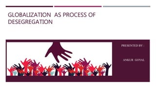 GLOBALIZATION AS PROCESS OF
DESEGREGATION
PRESENTED BY :
A
ANKUR GOYAL
 