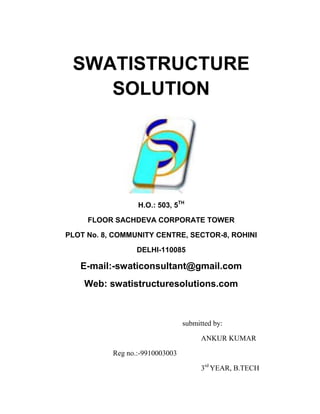 SWATISTRUCTURE
    SOLUTION




                  H.O.: 503, 5TH

     FLOOR SACHDEVA CORPORATE TOWER

PLOT No. 8, COMMUNITY CENTRE, SECTOR-8, ROHINI

                  DELHI-110085

   E-mail:-swaticonsultant@gmail.com
    Web: swatistructuresolutions.com



                                 submitted by:

                                       ANKUR KUMAR

           Reg no.:-9910003003

                                       3rd YEAR, B.TECH
 